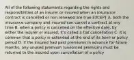 All of the following statements regarding the rights and responsibilities of an insurer or insured when an insurance contract is cancelled or non-renewed are true EXCEPT A. both the insurance company and insured can cancel a contract at any time B. when a policy is cancelled on the effective date, by either the insurer or insured, it's called a flat cancellation C. it is common that a policy is extended at the end of its term or policy period D. if the insured had paid premiums in advance for future months, any unused premium (unearned premium) must be returned to the insured upon cancellation of a policy