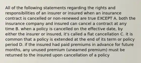 All of the following statements regarding the rights and responsibilities of an insurer or insured when an insurance contract is cancelled or non-renewed are true EXCEPT A. both the insurance company and insured can cancel a contract at any time B. when a policy is cancelled on the effective date, by either the insurer or insured, it's called a flat cancellation C. it is common that a policy is extended at the end of its term or policy period D. if the insured had paid premiums in advance for future months, any unused premium (unearned premium) must be returned to the insured upon cancellation of a policy