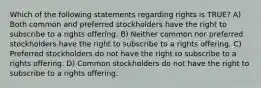 Which of the following statements regarding rights is TRUE? A) Both common and preferred stockholders have the right to subscribe to a rights offering. B) Neither common nor preferred stockholders have the right to subscribe to a rights offering. C) Preferred stockholders do not have the right to subscribe to a rights offering. D) Common stockholders do not have the right to subscribe to a rights offering.