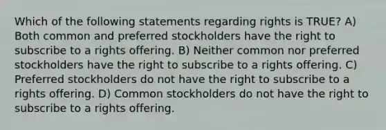 Which of the following statements regarding rights is TRUE? A) Both common and preferred stockholders have the right to subscribe to a rights offering. B) Neither common nor preferred stockholders have the right to subscribe to a rights offering. C) Preferred stockholders do not have the right to subscribe to a rights offering. D) Common stockholders do not have the right to subscribe to a rights offering.