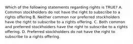 Which of the following statements regarding rights is TRUE? A. Common stockholders do not have the right to subscribe to a rights offering B. Neither common nor preferred stockholders have the right to subscribe to a rights offering. C. Both common and preferred stockholders have the right to subscribe to a rights offering. D. Preferred stockholders do not have the right to subscribe to a rights offering.