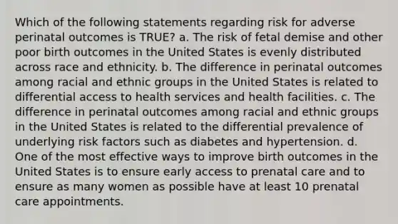 Which of the following statements regarding risk for adverse perinatal outcomes is TRUE? a. The risk of fetal demise and other poor birth outcomes in the United States is evenly distributed across race and ethnicity. b. The difference in perinatal outcomes among racial and ethnic groups in the United States is related to differential access to health services and health facilities. c. The difference in perinatal outcomes among racial and ethnic groups in the United States is related to the differential prevalence of underlying risk factors such as diabetes and hypertension. d. One of the most effective ways to improve birth outcomes in the United States is to ensure early access to prenatal care and to ensure as many women as possible have at least 10 prenatal care appointments.