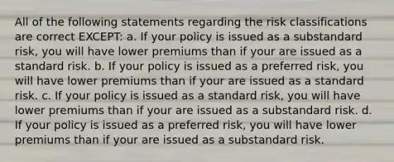 All of the following statements regarding the risk classifications are correct EXCEPT: a. If your policy is issued as a substandard risk, you will have lower premiums than if your are issued as a standard risk. b. If your policy is issued as a preferred risk, you will have lower premiums than if your are issued as a standard risk. c. If your policy is issued as a standard risk, you will have lower premiums than if your are issued as a substandard risk. d. If your policy is issued as a preferred risk, you will have lower premiums than if your are issued as a substandard risk.