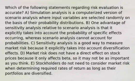 Which of the following statements regarding risk evaluation is accurate? A) Simulation analysis is a computerized version of scenario analysis where input variables are selected randomly on the basis of their <a href='https://www.questionai.com/knowledge/kxXQdZPEHB-probability-distributions' class='anchor-knowledge'>probability distributions</a>. B) One advantage of <a href='https://www.questionai.com/knowledge/kNtHhT385o-sensitivity-analysis' class='anchor-knowledge'>sensitivity analysis</a> relative to scenario analysis is that it explicitly takes into account the probability of specific effects occurring, whereas scenario analysis cannot account for probabilities. C) Sensitivity analysis is a good way to measure market risk because it explicitly takes into account diversification effects. D) Market risk does not have a direct effect on stock prices because it only affects beta, so it may not be as important as you think. E) Stockholders do not need to consider market risk when determining required rates of return as long as their portfolios are diversified.