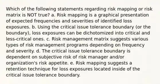 Which of the following statements regarding risk mapping or risk matrix is NOT true? a. Risk mapping is a graphical presentation of expected frequencies and severities of identified loss exposures. b. Using the critical issue tolerance boundary (or the boundary), loss exposures can be dichotomized into critical and less-critical ones. c. Risk management matrix suggests various types of risk management programs depending on frequency and severity. d. The critical issue tolerance boundary is dependent on subjective risk of risk manager and/or organization's risk appetite. e. Risk mapping suggests a retention technique for loss exposures located inside of the critical issue tolerance boundary.