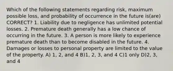 Which of the following statements regarding risk, maximum possible loss, and probability of occurrence in the future is(are) CORRECT? 1. Liability due to negligence has unlimited potential losses. 2. Premature death generally has a low chance of occurring in the future. 3. A person is more likely to experience premature death than to become disabled in the future. 4. Damages or losses to personal property are limited to the value of the property. A) 1, 2, and 4 B)1, 2, 3, and 4 C)1 only D)2, 3, and 4