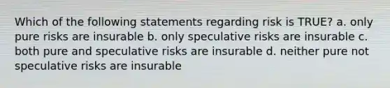 Which of the following statements regarding risk is TRUE? a. only pure risks are insurable b. only speculative risks are insurable c. both pure and speculative risks are insurable d. neither pure not speculative risks are insurable