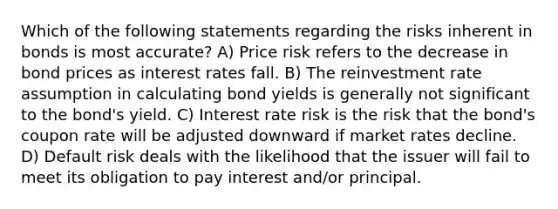 Which of the following statements regarding the risks inherent in bonds is most accurate? A) Price risk refers to the decrease in bond prices as interest rates fall. B) The reinvestment rate assumption in calculating bond yields is generally not significant to the bond's yield. C) Interest rate risk is the risk that the bond's coupon rate will be adjusted downward if market rates decline. D) Default risk deals with the likelihood that the issuer will fail to meet its obligation to pay interest and/or principal.