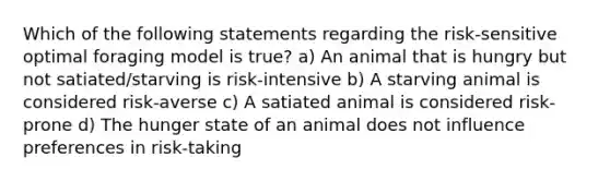 Which of the following statements regarding the risk-sensitive optimal foraging model is true? a) An animal that is hungry but not satiated/starving is risk-intensive b) A starving animal is considered risk-averse c) A satiated animal is considered risk-prone d) The hunger state of an animal does not influence preferences in risk-taking