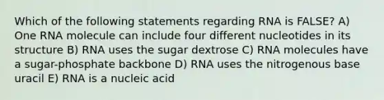 Which of the following statements regarding RNA is FALSE? A) One RNA molecule can include four different nucleotides in its structure B) RNA uses the sugar dextrose C) RNA molecules have a sugar-phosphate backbone D) RNA uses the nitrogenous base uracil E) RNA is a nucleic acid