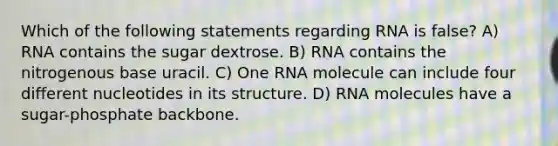 Which of the following statements regarding RNA is false? A) RNA contains the sugar dextrose. B) RNA contains the nitrogenous base uracil. C) One RNA molecule can include four different nucleotides in its structure. D) RNA molecules have a sugar-phosphate backbone.