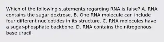 Which of the following statements regarding RNA is false? A. RNA contains the sugar dextrose. B. One RNA molecule can include four different nucleotides in its structure. C. RNA molecules have a sugar-phosphate backbone. D. RNA contains the nitrogenous base uracil.