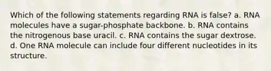 Which of the following statements regarding RNA is false? a. RNA molecules have a sugar-phosphate backbone. b. RNA contains the nitrogenous base uracil. c. RNA contains the sugar dextrose. d. One RNA molecule can include four different nucleotides in its structure.