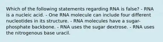 Which of the following statements regarding RNA is false? - RNA is a nucleic acid. - One RNA molecule can include four different nucleotides in its structure. - RNA molecules have a sugar-phosphate backbone. - RNA uses the sugar dextrose. - RNA uses the nitrogenous base uracil.