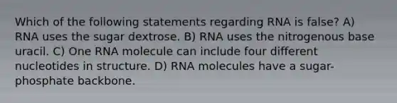 Which of the following statements regarding RNA is false? A) RNA uses the sugar dextrose. B) RNA uses the nitrogenous base uracil. C) One RNA molecule can include four different nucleotides in structure. D) RNA molecules have a sugar- phosphate backbone.