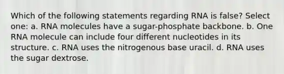 Which of the following statements regarding RNA is false? Select one: a. RNA molecules have a sugar-phosphate backbone. b. One RNA molecule can include four different nucleotides in its structure. c. RNA uses the nitrogenous base uracil. d. RNA uses the sugar dextrose.