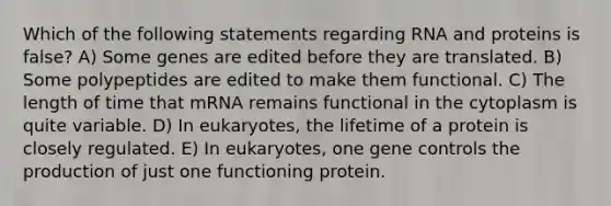 Which of the following statements regarding RNA and proteins is false? A) Some genes are edited before they are translated. B) Some polypeptides are edited to make them functional. C) The length of time that mRNA remains functional in the cytoplasm is quite variable. D) In eukaryotes, the lifetime of a protein is closely regulated. E) In eukaryotes, one gene controls the production of just one functioning protein.