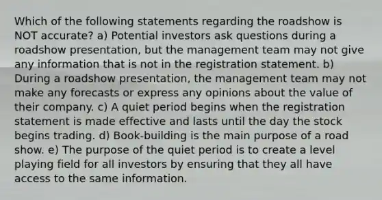 Which of the following statements regarding the roadshow is NOT accurate? a) Potential investors ask questions during a roadshow presentation, but the management team may not give any information that is not in the registration statement. b) During a roadshow presentation, the management team may not make any forecasts or express any opinions about the value of their company. c) A quiet period begins when the registration statement is made effective and lasts until the day the stock begins trading. d) Book-building is the main purpose of a road show. e) The purpose of the quiet period is to create a level playing field for all investors by ensuring that they all have access to the same information.