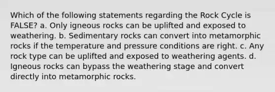 Which of the following statements regarding the Rock Cycle is FALSE? a. Only igneous rocks can be uplifted and exposed to weathering. b. Sedimentary rocks can convert into metamorphic rocks if the temperature and pressure conditions are right. c. Any rock type can be uplifted and exposed to weathering agents. d. Igneous rocks can bypass the weathering stage and convert directly into metamorphic rocks.