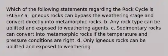 Which of the following statements regarding the Rock Cycle is FALSE? a. Igneous rocks can bypass the weathering stage and convert directly into metamorphic rocks. b. Any rock type can be uplifted and exposed to weathering agents. c. Sedimentary rocks can convert into metamorphic rocks if the temperature and pressure conditions are right. d. Only igneous rocks can be uplifted and exposed to weathering.