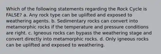 Which of the following statements regarding the Rock Cycle is FALSE? a. Any rock type can be uplifted and exposed to weathering agents. b. Sedimentary rocks can convert into metamorphic rocks if the temperature and pressure conditions are right. c. Igneous rocks can bypass the weathering stage and convert directly into metamorphic rocks. d. Only igneous rocks can be uplifted and exposed to weathering.