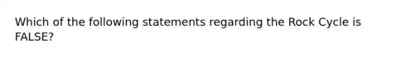 Which of the following statements regarding the Rock Cycle is FALSE?