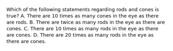 Which of the following statements regarding rods and cones is true? A. There are 10 times as many cones in the eye as there are rods. B. There are twice as many rods in the eye as there are cones. C. There are 10 times as many rods in the eye as there are cones. D. There are 20 times as many rods in the eye as there are cones.