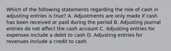 Which of the following statements regarding the role of cash in <a href='https://www.questionai.com/knowledge/kGxhM5fzgy-adjusting-entries' class='anchor-knowledge'>adjusting entries</a> is true? A. Adjustments are only made if cash has been received or paid during the period B. Adjusting <a href='https://www.questionai.com/knowledge/k7UlY65VeM-journal-entries' class='anchor-knowledge'>journal entries</a> do not affect the cash account C. Adjusting entries for expenses include a debit to cash D. Adjusting entries for revenues include a credit to cash