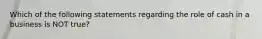 Which of the following statements regarding the role of cash in a business is NOT true?