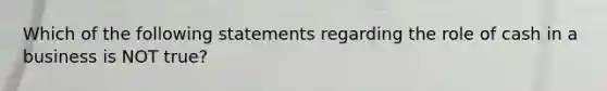 Which of the following statements regarding the role of cash in a business is NOT true?