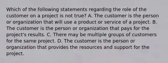 Which of the following statements regarding the role of the customer on a project is not true? A. The customer is the person or organization that will use a product or service of a project. B. The customer is the person or organization that pays for the project's results. C. There may be multiple groups of customers for the same project. D. The customer is the person or organization that provides the resources and support for the project.