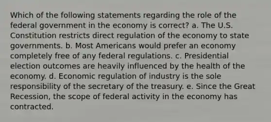 Which of the following statements regarding the role of the federal government in the economy is correct? a. The U.S. Constitution restricts direct regulation of the economy to state governments. b. Most Americans would prefer an economy completely free of any federal regulations. c. Presidential election outcomes are heavily influenced by the health of the economy. d. Economic regulation of industry is the sole responsibility of the secretary of the treasury. e. Since the Great Recession, the scope of federal activity in the economy has contracted.