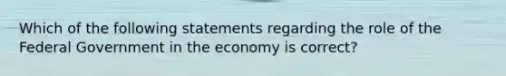 Which of the following statements regarding the role of the Federal Government in the economy is correct?