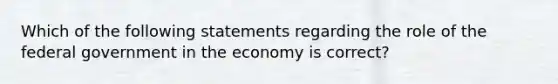 Which of the following statements regarding the role of the federal government in the economy is correct?