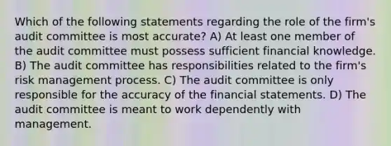 Which of the following statements regarding the role of the firm's audit committee is most accurate? A) At least one member of the audit committee must possess sufficient financial knowledge. B) The audit committee has responsibilities related to the firm's risk management process. C) The audit committee is only responsible for the accuracy of the financial statements. D) The audit committee is meant to work dependently with management.