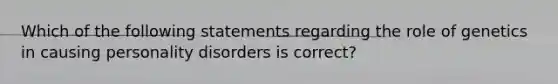 Which of the following statements regarding the role of genetics in causing personality disorders is correct?