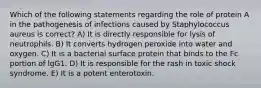 Which of the following statements regarding the role of protein A in the pathogenesis of infections caused by Staphylococcus aureus is correct? A) It is directly responsible for lysis of neutrophils. B) It converts hydrogen peroxide into water and oxygen. C) It is a bacterial surface protein that binds to the Fc portion of lgG1. D) It is responsible for the rash in toxic shock syndrome. E) It is a potent enterotoxin.