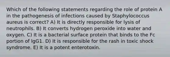 Which of the following statements regarding the role of protein A in the pathogenesis of infections caused by Staphylococcus aureus is correct? A) It is directly responsible for lysis of neutrophils. B) It converts hydrogen peroxide into water and oxygen. C) It is a bacterial surface protein that binds to the Fc portion of lgG1. D) It is responsible for the rash in toxic shock syndrome. E) It is a potent enterotoxin.