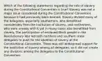 Which of the following statements regarding the role of slavery during the Constitutional Convention is true? Slavery was not a major issue considered during the Constitutional Convention because it had previously been banned. Slavery divided many of the delegates, especially southerners, who benefitted considerably from the institution of slavery, and northerners, who were uneasy with it yet in many cases also benefitted from slavery. The participation of enslaved Black people in the Revolutionary War led both northern and southern state delegates to push for the abolition of slavery at the Constitutional Convention. There was still widespread support for the institution of slavery among all delegates, so it did not create any divisions among the delegates to the Constitutional Convention.