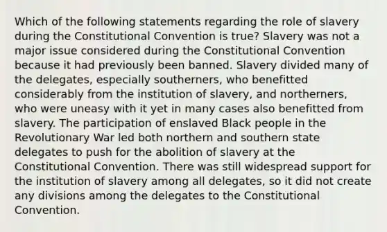 Which of the following statements regarding the role of slavery during the Constitutional Convention is true? Slavery was not a major issue considered during the Constitutional Convention because it had previously been banned. Slavery divided many of the delegates, especially southerners, who benefitted considerably from the institution of slavery, and northerners, who were uneasy with it yet in many cases also benefitted from slavery. The participation of enslaved Black people in the Revolutionary War led both northern and southern state delegates to push for the abolition of slavery at the Constitutional Convention. There was still widespread support for the institution of slavery among all delegates, so it did not create any divisions among the delegates to the Constitutional Convention.