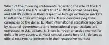 Which of the following statements regarding the role of the U.S. dollar outside the U.S. is NOT true? a. Most central banks buy and sell US dollars in their respective foreign exchange markets to influence their exchange rates. Many countries peg their currencies to the dollar. b. Most international statistics reported by national governments and international organizations are expressed in U.S. dollars. c. There is never an active market for dollars in any country. d. Most central banks hold U.S. dollars as official reserves to intervene in their respective markets.