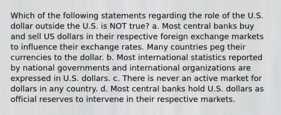 Which of the following statements regarding the role of the U.S. dollar outside the U.S. is NOT true? a. Most central banks buy and sell US dollars in their respective foreign exchange markets to influence their exchange rates. Many countries peg their currencies to the dollar. b. Most international statistics reported by national governments and international organizations are expressed in U.S. dollars. c. There is never an active market for dollars in any country. d. Most central banks hold U.S. dollars as official reserves to intervene in their respective markets.