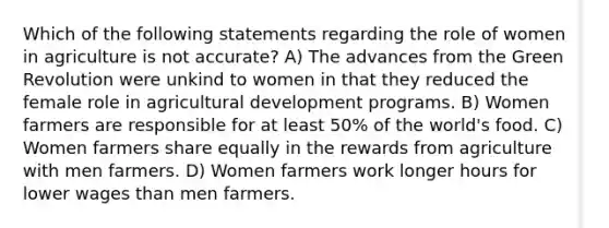 Which of the following statements regarding the role of women in agriculture is not accurate? A) The advances from the Green Revolution were unkind to women in that they reduced the female role in agricultural development programs. B) Women farmers are responsible for at least 50% of the world's food. C) Women farmers share equally in the rewards from agriculture with men farmers. D) Women farmers work longer hours for lower wages than men farmers.