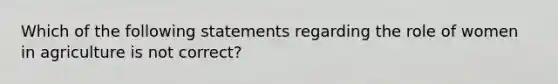 Which of the following statements regarding the role of women in agriculture is not correct?