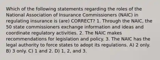 Which of the following statements regarding the roles of the National Association of Insurance Commissioners (NAIC) in regulating insurance is (are) CORRECT? 1. Through the NAIC, the 50 state commissioners exchange information and ideas and coordinate regulatory activities. 2. The NAIC makes recommendations for legislation and policy. 3. The NAIC has the legal authority to force states to adopt its regulations. A) 2 only. B) 3 only. C) 1 and 2. D) 1, 2, and 3.