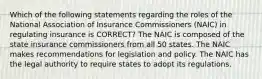 Which of the following statements regarding the roles of the National Association of Insurance Commissioners (NAIC) in regulating insurance is CORRECT? The NAIC is composed of the state insurance commissioners from all 50 states. The NAIC makes recommendations for legislation and policy. The NAIC has the legal authority to require states to adopt its regulations.