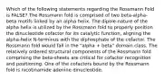 Which of the following statements regarding the Rossmann Fold is FALSE? The Rossmann fold is comprised of two beta-alpha-beta motifs linked by an alpha helix. The dipole-nature of the alpha helix is utilized by the Rossmann fold to properly position the dinucleotide cofactor for its catalytic function, aligning the alpha-helix N-terminus with the diphosphate of the cofactor. The Rossmann fold would fall in the "alpha + beta" domain class. The relatively ordered structural components of the Rossmann fold comprising the beta-sheets are critical for cofactor recognition and positioning. One of the cofactors bound by the Rossmann fold is nicotinamide adenine dinucleotide.