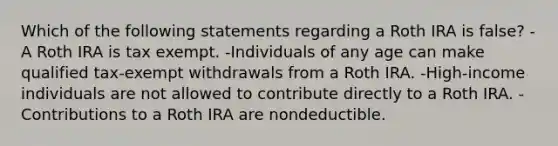 Which of the following statements regarding a Roth IRA is false? -A Roth IRA is tax exempt. -Individuals of any age can make qualified tax-exempt withdrawals from a Roth IRA. -High-income individuals are not allowed to contribute directly to a Roth IRA. -Contributions to a Roth IRA are nondeductible.