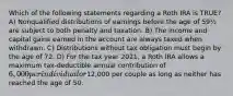 Which of the following statements regarding a Roth IRA is TRUE? A) Nonqualified distributions of earnings before the age of 59½ are subject to both penalty and taxation. B) The income and capital gains earned in the account are always taxed when withdrawn. C) Distributions without tax obligation must begin by the age of 72. D) For the tax year 2021, a Roth IRA allows a maximum tax-deductible annual contribution of 6,000 per individual or12,000 per couple as long as neither has reached the age of 50.