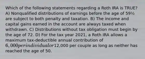 Which of the following statements regarding a Roth IRA is TRUE? A) Nonqualified distributions of earnings before the age of 59½ are subject to both penalty and taxation. B) The income and capital gains earned in the account are always taxed when withdrawn. C) Distributions without tax obligation must begin by the age of 72. D) For the tax year 2021, a Roth IRA allows a maximum tax-deductible annual contribution of 6,000 per individual or12,000 per couple as long as neither has reached the age of 50.